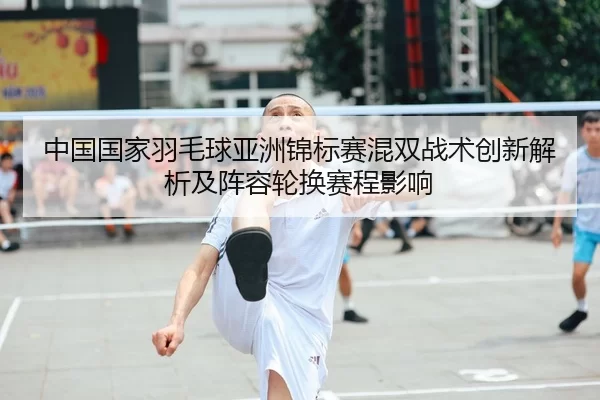 中国国家羽毛球亚洲锦标赛混双战术创新解析及阵容轮换赛程影响